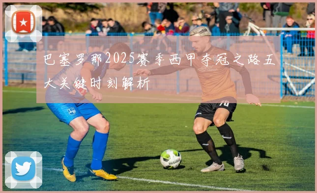 巴塞罗那2025赛季西甲夺冠之路五大关键时刻解析