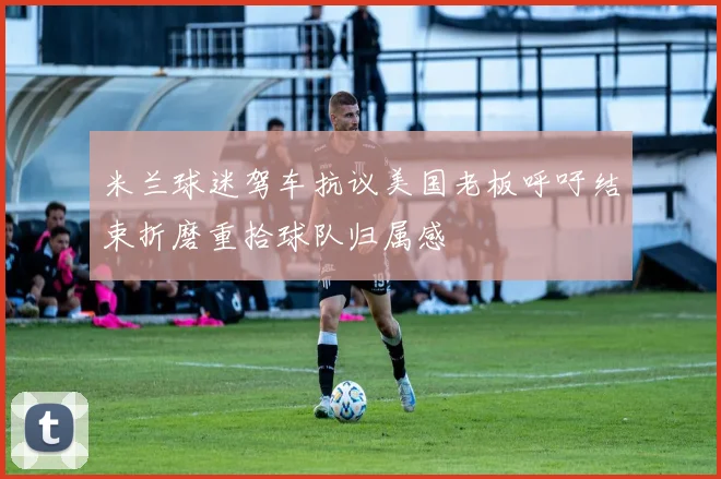米兰球迷驾车抗议美国老板呼吁结束折磨重拾球队归属感