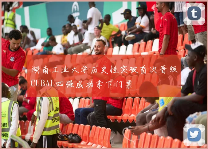 湖南工业大学历史性突破首次晋级CUBAL四强成功拿下门票