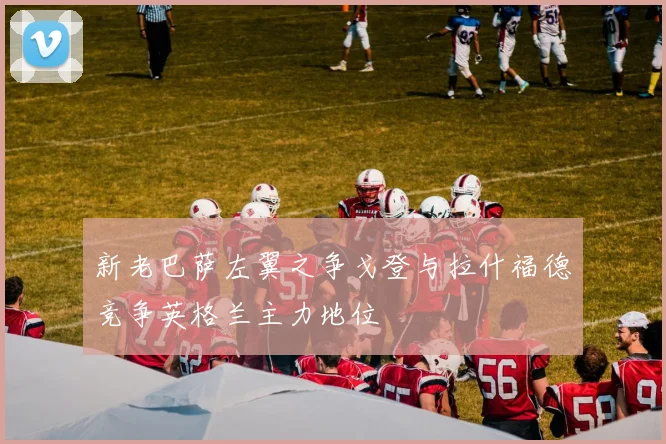 新老巴萨左翼之争戈登与拉什福德竞争英格兰主力地位