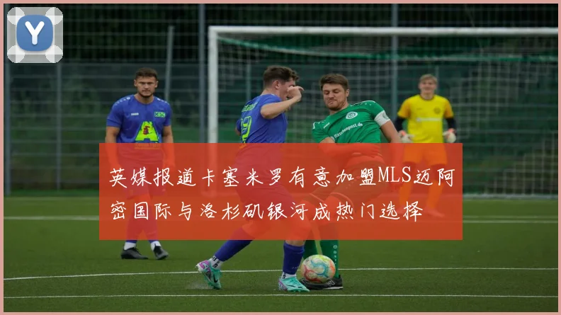 英媒报道卡塞米罗有意加盟MLS迈阿密国际与洛杉矶银河成热门选择