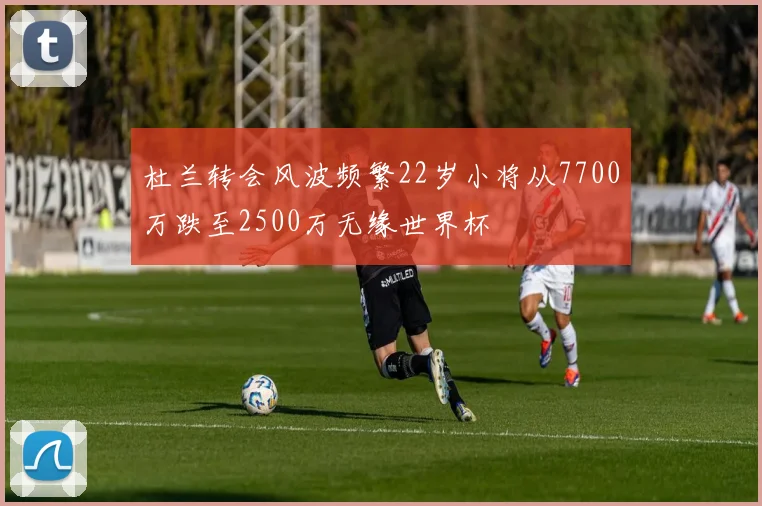 杜兰转会风波频繁22岁小将从7700万跌至2500万无缘世界杯