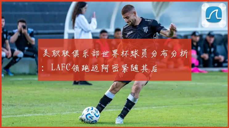 美职联俱乐部世界杯球员分布分析：LAFC领跑迈阿密紧随其后