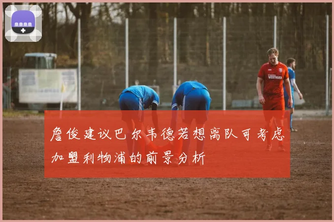 詹俊建议巴尔韦德若想离队可考虑加盟利物浦的前景分析