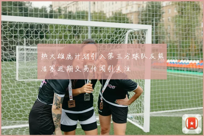 热火雄鹿计划引入第三方球队灰熊活塞近期交易传闻引关注