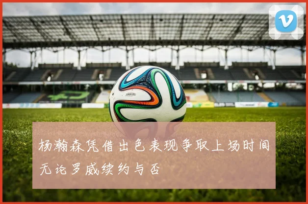 杨瀚森凭借出色表现争取上场时间无论罗威续约与否