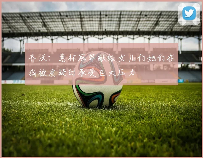 齐沃：意杯冠军献给女儿们她们在我被质疑时承受巨大压力