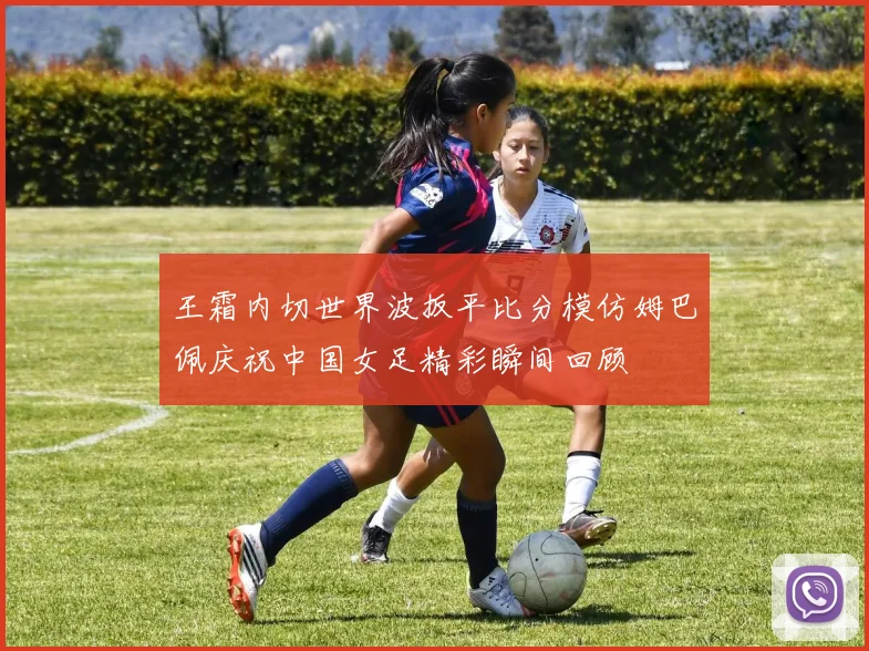 王霜内切世界波扳平比分模仿姆巴佩庆祝中国女足精彩瞬间回顾