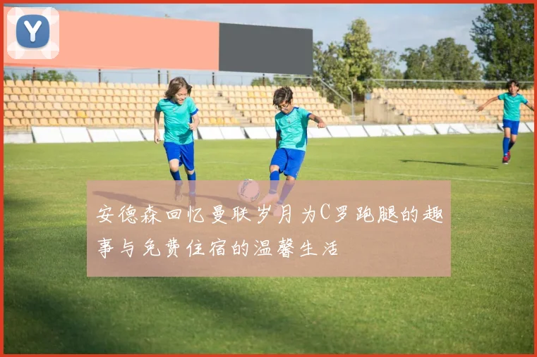 安德森回忆曼联岁月为C罗跑腿的趣事与免费住宿的温馨生活