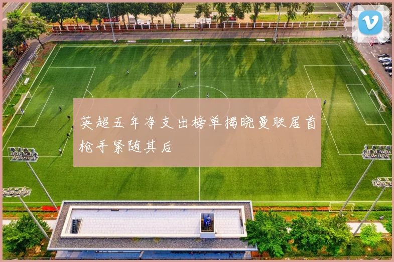 英超五年净支出榜单揭晓曼联居首枪手紧随其后