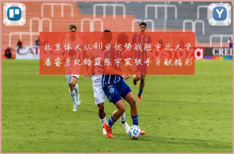 北京体大以40分优势战胜中北大学潘睿彦纪皓霆陈宇宸联手贡献精彩表现