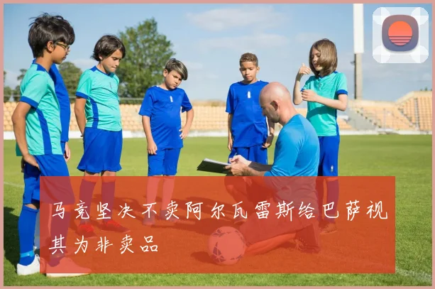 马竞坚决不卖阿尔瓦雷斯给巴萨视其为非卖品