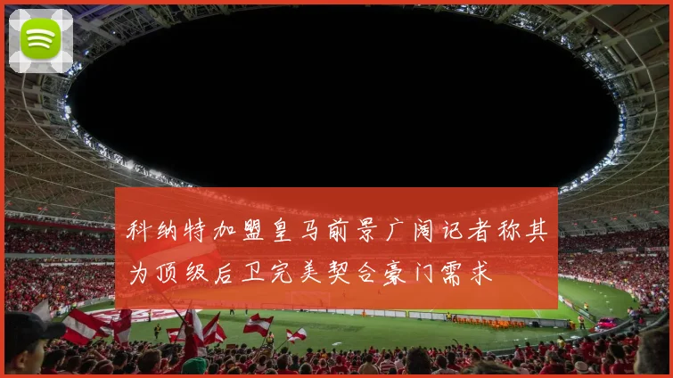 科纳特加盟皇马前景广阔记者称其为顶级后卫完美契合豪门需求
